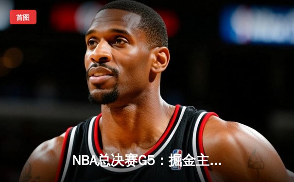NBA总决赛G5：掘金主场险胜热火，约基奇三双率队夺赛点