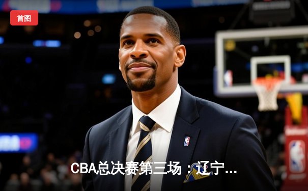 CBA总决赛第三场：辽宁主场力克新疆，总比分2-1领先
