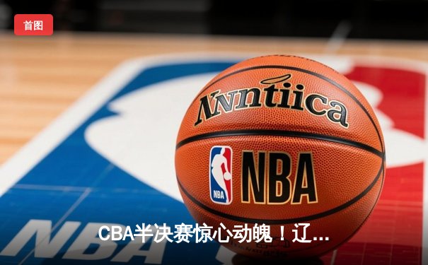 CBA半决赛惊心动魄！辽宁本钢加时逆转浙江广厦夺赛点