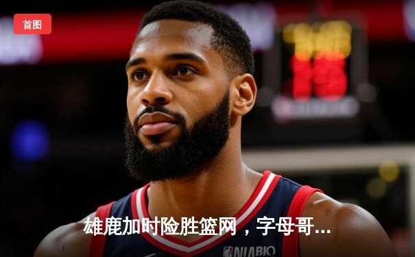 雄鹿加时险胜篮网，字母哥44分率队捍卫主场