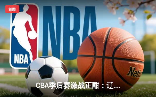 CBA季后赛激战正酣：辽宁本钢加时险胜广东宏远，赵继伟关键三分定乾坤